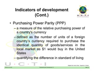Indicators of development
(C t )(Cont.)
• Purchasing Power Parity (PPP)• Purchasing Power Parity (PPP)
– a measure of the relative purchasing power of
a country's currencya country s currency
– defined as the number of units of a foreign
country’s currency required to purchase thecountry s currency required to purchase the
identical quantity of goods/services in the
local market as $1 would buy in the United$ y
States
– quantifying the difference in standard of living
EE014-3.5-3-ES Engineering and Development (1)
q y g g
Slide 13
Adapted from Hairul Azhar, “Engineers in Society’
 