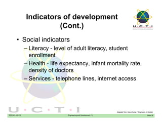 Indicators of development
(C t )(Cont.)
• Social indicators• Social indicators
– Literacy - level of adult literacy, student
enrollmentenrollment
– Health - life expectancy, infant mortality rate,
density of doctorsdensity of doctors
– Services - telephone lines, internet access
EE014-3.5-3-ES Engineering and Development (1) Slide 16
Adapted from Hairul Azhar, “Engineers in Society’
 
