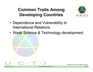 Common Traits Among
D l i C t iDeveloping Countries
• Dependence and Vulnerability in• Dependence and Vulnerability in
International Relations
W k S i & T h l d l t• Weak Science & Technology development
EE014-3.5-3-ES Engineering and Development (1) Slide 19
Adapted from Hairul Azhar, “Engineers in Society’
 