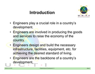 IntroductionIntroduction
• Engineers play a crucial role in a country’s• Engineers play a crucial role in a country s
development.
• Engineers are involved in producing the goods• Engineers are involved in producing the goods
and services to raise the economy of the
country.y
• Engineers design and build the necessary
infrastructure, facilities, equipment, etc. for
achieving the desired standard of living.
• Engineers are the backbone of a country’s
EE014-3.5-3-ES Engineering and Development (1)
development.
Slide 2
 