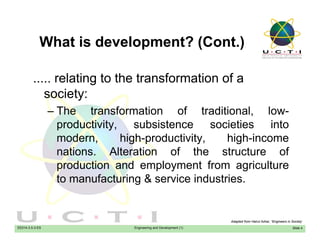 What is development? (Cont.)What is development? (Cont.)
relating to the transformation of a..... relating to the transformation of a
society:
Th t f ti f t diti l l– The transformation of traditional, low-
productivity, subsistence societies into
modern high-productivity high-incomemodern, high-productivity, high-income
nations. Alteration of the structure of
production and employment from agriculturep p y g
to manufacturing & service industries.
EE014-3.5-3-ES Engineering and Development (1) Slide 4
Adapted from Hairul Azhar, “Engineers in Society’
 