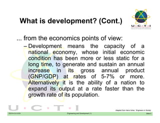 What is development? (Cont.)What is development? (Cont.)
from the economics points of view:... from the economics points of view:
– Development means the capacity of a
national economy, whose initial economicnational economy, whose initial economic
condition has been more or less static for a
long time, to generate and sustain an annual
i i it l d tincrease in its gross annual product
(GNP/GDP) at rates of 5-7% or more.
Alternatively it is the ability of a nation toy y
expand its output at a rate faster than the
growth rate of its population.
EE014-3.5-3-ES Engineering and Development (1) Slide 5
Adapted from Hairul Azhar, “Engineers in Society’
 