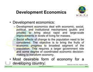 Development EconomicsDevelopment Economics
• Development economics:• Development economics:
– Development economics deal with economic, social,
political, and institutional mechanisms (public and
private) to bring about rapid and large-scale
improvements in levels of living for masses.
– Social effects of change to the population need to beg p p
considered. The objective is to bring the fruits of
economic progress to broadest segment of the
population. This requires a larger government rolep p q g g
and some degree of coordinated economic decision-
making to transform economy.
• Most desirable form of economy for a
EE014-3.5-3-ES Engineering and Development (1)
• Most desirable form of economy for a
developing country.
Slide 9
Adapted from Hairul Azhar, “Engineers in Society’
 