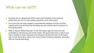 What can we do????
 Humans are an integral part of the nature and therefore if we continue
destruction we are in a way setting ourselves up for destruction.
 It is ironic that we have created a separateness between humans and the
natural world and we think that somehow we can control nature to prevent it
from going astray.
 NDD or Nature Deficit Disorder. In the information age our lives are now
controlled by cell phones and social media. We spend less time in nature and
that is leading to many diseases and ailments that did not exist 15–20 years
ago. As per the author, nature has some inherent healing properties and helps
with our overall well being.
 
