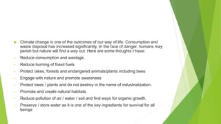  Climate change is one of the outcomes of our way of life. Consumption and
waste disposal has increased significantly. In the face of danger, humans may
perish but nature will find a way out. Here are some thoughts I have:
• Reduce consumption and wastage.
• Reduce burning of fossil fuels
• Protect lakes, forests and endangered animals/plants including bees
• Engage with nature and promote awareness
• Protect trees / plants and do not destroy in the name of industrialization.
• Promote and create natural habitats
• Reduce pollution of air / water / soil and find ways for organic growth.
• Preserve / store water as it is one of the key ingredients for survival for all
beings
 