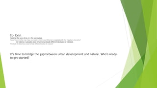 Co- Exist
1.exist at the same time or in the same place.
"dwarf mammoths may have survived in north-east Siberia to coexist with the Egyptian pharaohs"
•(of nations or peoples) exist in harmony despite different ideologies or interests.
"the task of diplomacy was to help different states to coexist“
It’s time to bridge the gap between urban development and nature. Who’s ready
to get started?
 