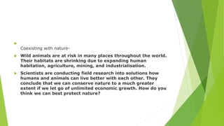 
Coexisting with nature-
 Wild animals are at risk in many places throughout the world.
Their habitats are shrinking due to expanding human
habitation, agriculture, mining, and industrialisation.
 Scientists are conducting field research into solutions how
humans and animals can live better with each other. They
conclude that we can conserve nature to a much greater
extent if we let go of unlimited economic growth. How do you
think we can best protect nature?
 