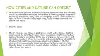 HOW CITIES AND NATURE CAN COEXIST
 As modern cities grow and expand into vast metropoles of metal and concrete,
we lose our connection to nature. While there is certainly progress in terms of
technology and growth, many cities are losing sight of what their citizens truly
need. In order to foster healthy urban living, cities need to reconnect and
coexist with nature.
 Biophilic Design
 There’s no doubt that nature is good for our health and wellbeing. Biophilia
encompasses the benefits of human-nature interaction. Biophilic design fuses
design with natural elements with the goal of improving human wellness and
connection to nature. Water, trees, plants, and natural light are all real forms
of nature that biophilic design incorporates into architecture. Whether
consciously or unconsciously, people are distancing themselves from nature;
biophilic design is a simple and elegant solution to help us to coexist with
nature in our own spaces.
 