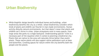 Urban Biodiversity
 While biophilic design benefits individual homes and buildings, urban
biodiversity benefits the city as a whole. Urban biodiversity considers which
kinds of plants and wildlife can flourish in man-made environments. Human
activity disturbs natural environments, but that doesn’t mean that plants and
wildlife can’t thrive in cities. Urban ecosystems exist in many spaces, from
large areas like parks to a single backyard. Understanding species’ traits is a
necessary part of the equation when it comes to planning a biodiverse city.
Plants that are native to the area will naturally thrive better than exotic
plants. These native plants will also support native pollinators such as bees
and butterflies. Creating spaces for nature within the city benefits both the
people and the planet.
 