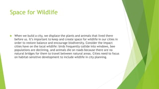 Space for Wildlife
 When we build a city, we displace the plants and animals that lived there
before us. It’s important to keep and create space for wildlife in our cities in
order to restore balance and encourage biodiversity. Consider the impact
cities have on the local wildlife: birds frequently collide into windows, bee
populations are declining, and animals die on roads because there are no
natural bridges for them to travel between natural areas. Cities need to focus
on habitat-sensitive development to include wildlife in city planning.
 