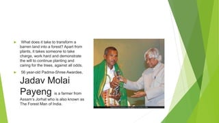  What does it take to transform a
barren land into a forest? Apart from
plants, it takes someone to take
charge, work hard and demonstrate
the will to continue planting and
caring for the trees, against all odds.
 56 year-old Padma-Shree Awardee,
Jadav Molai
Payeng is a farmer from
Assam’s Jorhat who is also known as
The Forest Man of India.
 