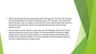  While his personal life also progressed with marriage and five kids, Mr. Payeng
did not forget about his mission of planting trees. For 35 years, he would walk
for 20 minutes, hop on a boat to cross the river, then walk another two hours to
reach that very sand-bar, where he would plant trees every day for three
months a year.
 Where there is a will, there is a way, they say. Mr Peyang’s will led him to the
way and today the barren land, where he once witnessed hundreds of dead
snakes due to floods and deforestation, is a forest spread across 550 acres,
thanks to his relentless efforts. The forest has been named as Molai Reserve,
the word ‘Molai’ being his middle name.
 