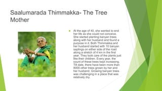 Saalumarada Thimmakka- The Tree
Mother
 At the age of 40, she wanted to end
her life as she could not conceive.
She started planting banyan trees
along with her husband and found a
purpose in it. Both Thimmakka and
her husband started with 10 banyan
saplings on either side of the road
along a stretch of 4 km in the first
year. They took care of the plants just
like their children. Every year, the
count of these trees kept increasing.
Till date, there have been more than
8000 other trees grown by her and
her husband. Growing banyan trees
was challenging in a place that was
relatively dry.
 