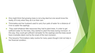  One might think that growing trees is not a big deal but one would know the
reality of it only when they do it on their own.
 Thimmakka and her husband used to carry four pails of water for a distance of
4 km to water the saplings.
 They used whatever little resources they had to plant trees. In order to get
sufficient water for the trees, they started to plant the trees during monsoon. In
this way, they could get sufficient rainwater for the saplings and the trees would
have invariably taken root by the onset of the next monsoon.
 This became Thimmakka’s daily routine for many years though it did not help in
her financial condition.
 
