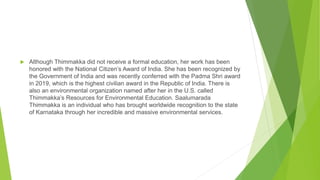  Although Thimmakka did not receive a formal education, her work has been
honored with the National Citizen’s Award of India. She has been recognized by
the Government of India and was recently conferred with the Padma Shri award
in 2019, which is the highest civilian award in the Republic of India. There is
also an environmental organization named after her in the U.S. called
Thimmakka’s Resources for Environmental Education. Saalumarada
Thimmakka is an individual who has brought worldwide recognition to the state
of Karnataka through her incredible and massive environmental services.
 