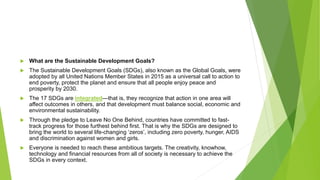  What are the Sustainable Development Goals?
 The Sustainable Development Goals (SDGs), also known as the Global Goals, were
adopted by all United Nations Member States in 2015 as a universal call to action to
end poverty, protect the planet and ensure that all people enjoy peace and
prosperity by 2030.
 The 17 SDGs are integrated—that is, they recognize that action in one area will
affect outcomes in others, and that development must balance social, economic and
environmental sustainability.
 Through the pledge to Leave No One Behind, countries have committed to fast-
track progress for those furthest behind first. That is why the SDGs are designed to
bring the world to several life-changing ‘zeros’, including zero poverty, hunger, AIDS
and discrimination against women and girls.
 Everyone is needed to reach these ambitious targets. The creativity, knowhow,
technology and financial resources from all of society is necessary to achieve the
SDGs in every context.
 