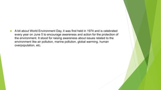  A bit about World Environment Day, it was first held in 1974 and is celebrated
every year on June 5 to encourage awareness and action for the protection of
the environment. It stood for raising awareness about issues related to the
environment like air pollution, marine pollution, global warming, human
overpopulation, etc.
 