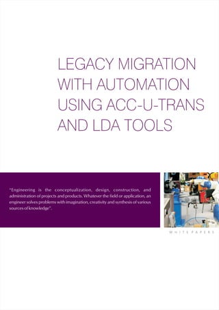 LEGACY MIGRATION
                          WITH AUTOMATION
                          USING ACC-U-TRANS
                          AND LDA TOOLS


“Engineering is the conceptualization, design, construction, and
administration of projects and products. Whatever the field or application, an
engineer solves problems with imagination, creativity and synthesis of various
sources of knowledge”.




                                                                                 W H I T E   P A P E R S
 