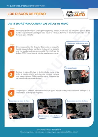 /// Las fichas prácticas de Mister Auto
www.mister-auto.es - 807 08 00 06
“Documento gratuito e informativo que no otorga ninguna responsabilidad a Mister-Auto.es”
LAS 14 ETAPAS PARA CAMBIAR LOS DISCOS DE FRENO
Posiciona el vehículo en una superficie plana y estable. Comienza por aflojar los pernos de la
rueda. Seguidamente usa el gato para elevar el vehículo. Termina de desmontar la rueda. Tira de
la rueda para retirarla.
Desenrosca el tornillo de guía. Solamente un pequeño
tornillo bastante largo mantiene el disco en su soporte
una vez que la rueda es desmontada. Aprovisiónate de
la llave TORX o una llave de estrella para la desenroscar.
Empuja el pistón. Desliza el destornillador o una pinza
entre la pastilla interior y el disco de freno de manera
que hagas palanca. Si las pastillas están desgastadas
se encontrarán pegadas al disco.
Afloja la pinza de freno. Desenrróscalo con ayuda de dos llaves para los tornillos de la pinza y
desconecta el testigo de desgaste.
Etapa
Etapa
Etapa
Etapa
1
2
3
4
Empuja el pistón
Desenrosca el tornillo de guía
Desenrosca la pinza de freno Desenrosca la pinza de freno
Desenrosca la pinza de freno
LOS DISCOS DE FRENO
 