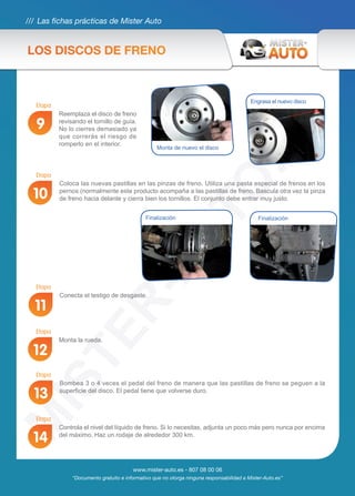 /// Las fichas prácticas de Mister Auto
www.mister-auto.es - 807 08 00 06
“Documento gratuito e informativo que no otorga ninguna responsabilidad a Mister-Auto.es”
Conecta el testigo de desgaste.
Bombea 3 o 4 veces el pedal del freno de manera que las pastillas de freno se peguen a la
superficie del disco. El pedal tiene que volverse duro.
Monta la rueda.
Controla el nivel del líquido de freno. Si lo necesitas, adjunta un poco más pero nunca por encima
del máximo. Haz un rodaje de alrededor 300 km.
11
13
12
14
Coloca las nuevas pastillas en las pinzas de freno. Utiliza una pasta especial de frenos en los
pernos (normalmente este producto acompaña a las pastillas de freno. Bascula otra vez la pinza
de freno hacia delante y cierra bien los tornillos. El conjunto debe entrar muy justo.10
FinalizaciónFinalización
Reemplaza el disco de freno
revisando el tornillo de guía.
No lo cierres demasiado ya
que correrás el riesgo de
romperlo en el interior.
9
Monta de nuevo el disco
Engrasa el nuevo disco
LOS DISCOS DE FRENO
Etapa
Etapa
Etapa
Etapa
Etapa
Etapa
 