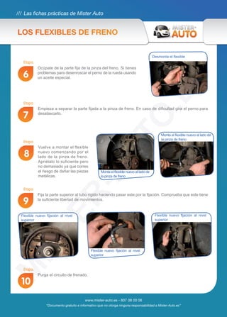 /// Las fichas prácticas de Mister Auto
www.mister-auto.es - 807 08 00 06
“Documento gratuito e informativo que no otorga ninguna responsabilidad a Mister-Auto.es”
Vuelve a montar el flexible
nuevo comenzando por el
lado de la pinza de freno.
Apriétalo lo suficiente pero
no demasiado ya que corres
el riesgo de dañar las piezas
metálicas.
Fija la parte superior al tubo rígido haciendo pasar este por la fijación. Comprueba que este tiene
la suficiente libertad de movimientos.
Purga el circuito de frenado.
8
9
10
Empieza a separar la parte fijada a la pinza de freno. En caso de dificultad gira el perno para
desatascarlo.
7
Desmonta el flexible
Ocúpate de la parte fija de la pinza del freno. Si tienes
problemas para desenroscar el perno de la rueda usando
un aceite especial.6
Monta el flexible nuevo al lado de
la pinza de freno
Monta el flexible nuevo al lado de
la pinza de freno
Flexible nuevo fijación al nivel
superior
Flexible nuevo fijación al nivel
superior
Flexible nuevo fijación al nivel
superior
LOS FLEXIBLES DE FRENO
Etapa
Etapa
Etapa
Etapa
Etapa
 