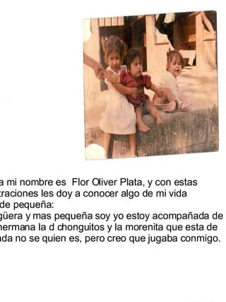 Lla  Hola mi nombre es  Flor Oliver Plata, y con estas ilustraciones les doy a conocer algo de mi vida  desde pequeña: La güera y mas pequeña soy yo estoy acompañada de  mi hermana la d chonguitos y la morenita que esta de  colada no se quien es, pero creo que jugaba conmigo.  