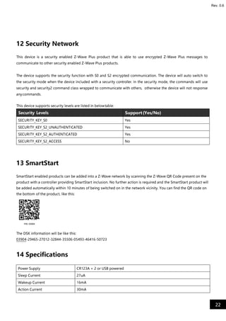 22
Rev. 0.6
12 Security Network
This device is a security enabled Z-Wave Plus product that is able to use encrypted Z-Wave Plus messages to
communicate to other security enabled Z-Wave Plus products.
The device supports the security function with S0 and S2 encrypted communication. The device will auto switch to
the security mode when the device included with a security controller. In the security mode, the commands will use
security and security2 command class wrapped to communicate with others, otherwise the device will not response
anycommands.
This device supports security levels are listed in belowtable:
Security Levels Support(Yes/No)
SECURITY_KEY_S0 Yes
SECURITY_KEY_S2_UNAUTHENTICATED Yes
SECURITY_KEY_S2_AUTHENTICATED Yes
SECURITY_KEY_S2_ACCESS No
13 SmartStart
SmartStart enabled products can be added into a Z-Wave network by scanning the Z-Wave QR Code present on the
product with a controller providing SmartStart inclusion. No further action is required and the SmartStart product will
be added automatically within 10 minutes of being switched on in the network vicinity. You can find the QR code on
the bottom of the product, like this:
The DSK information will be like this:
03904-29465-27012-32844-35506-05493-46416-50723
14 Specifications
Power Supply CR123A × 2 or USB powered
Sleep Current 27uA
Wakeup Current 16mA
Action Current 30mA
 