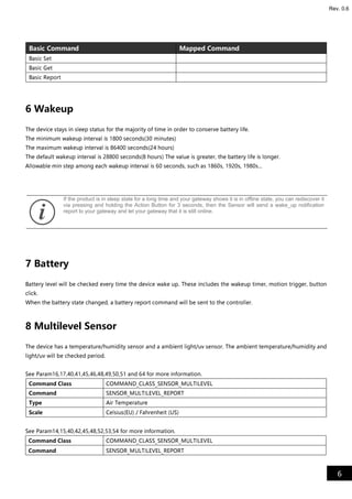 6
Rev. 0.6
Basic Command Mapped Command
Basic Set
Basic Get
Basic Report
6 Wakeup
The device stays in sleep status for the majority of time in order to conserve battery life.
The minimum wakeup interval is 1800 seconds(30 minutes)
The maximum wakeup interval is 86400 seconds(24 hours)
The default wakeup interval is 28800 seconds(8 hours) The value is greater, the battery life is longer.
Allowable min step among each wakeup interval is 60 seconds, such as 1860s, 1920s, 1980s...
7 Battery
Battery level will be checked every time the device wake up. These includes the wakeup timer, motion trigger, button
click.
When the battery state changed, a battery report command will be sent to the controller.
8 Multilevel Sensor
The device has a temperature/humidity sensor and a ambient light/uv sensor. The ambient temperature/humidity and
light/uv will be checked period.
See Param16,17,40,41,45,46,48,49,50,51 and 64 for more information.
Command Class COMMAND_CLASS_SENSOR_MULTILEVEL
Command SENSOR_MULTILEVEL_REPORT
Type Air Temperature
Scale Celsius(EU) / Fahrenheit (US)
See Param14,15,40,42,45,48,52,53,54 for more information.
Command Class COMMAND_CLASS_SENSOR_MULTILEVEL
Command SENSOR_MULTILEVEL_REPORT
If the product is in sleep state for a long time and your gateway shows it is in offline state, you can rediscover it
via pressing and holding the Action Button for 3 seconds, then the Sensor will send a wake_up notification
report to your gateway and let your gateway that it is still online.
 