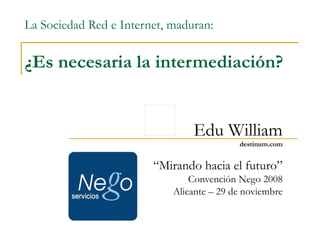 La Sociedad Red e Internet, maduran: ¿Es necesaria la intermediación? Edu William destinum.com “ Mirando hacia el futuro” Convención Nego 2008 Alicante – 29 de noviembre 