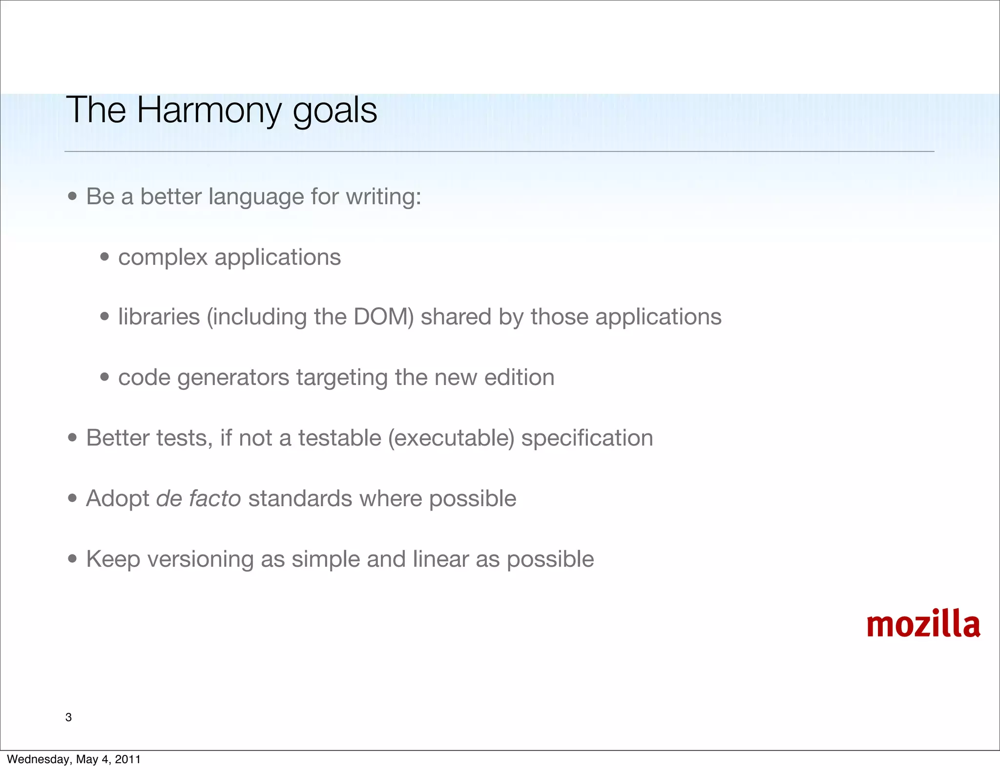 The Harmony goals

         • Be a better language for writing:

               • complex applications

               • libraries (including the DOM) shared by those applications

               • code generators targeting the new edition

         • Better tests, if not a testable (executable) speciﬁcation

         • Adopt de facto standards where possible

         • Keep versioning as simple and linear as possible

                                                                              mozilla

         3


Wednesday, May 4, 2011
 