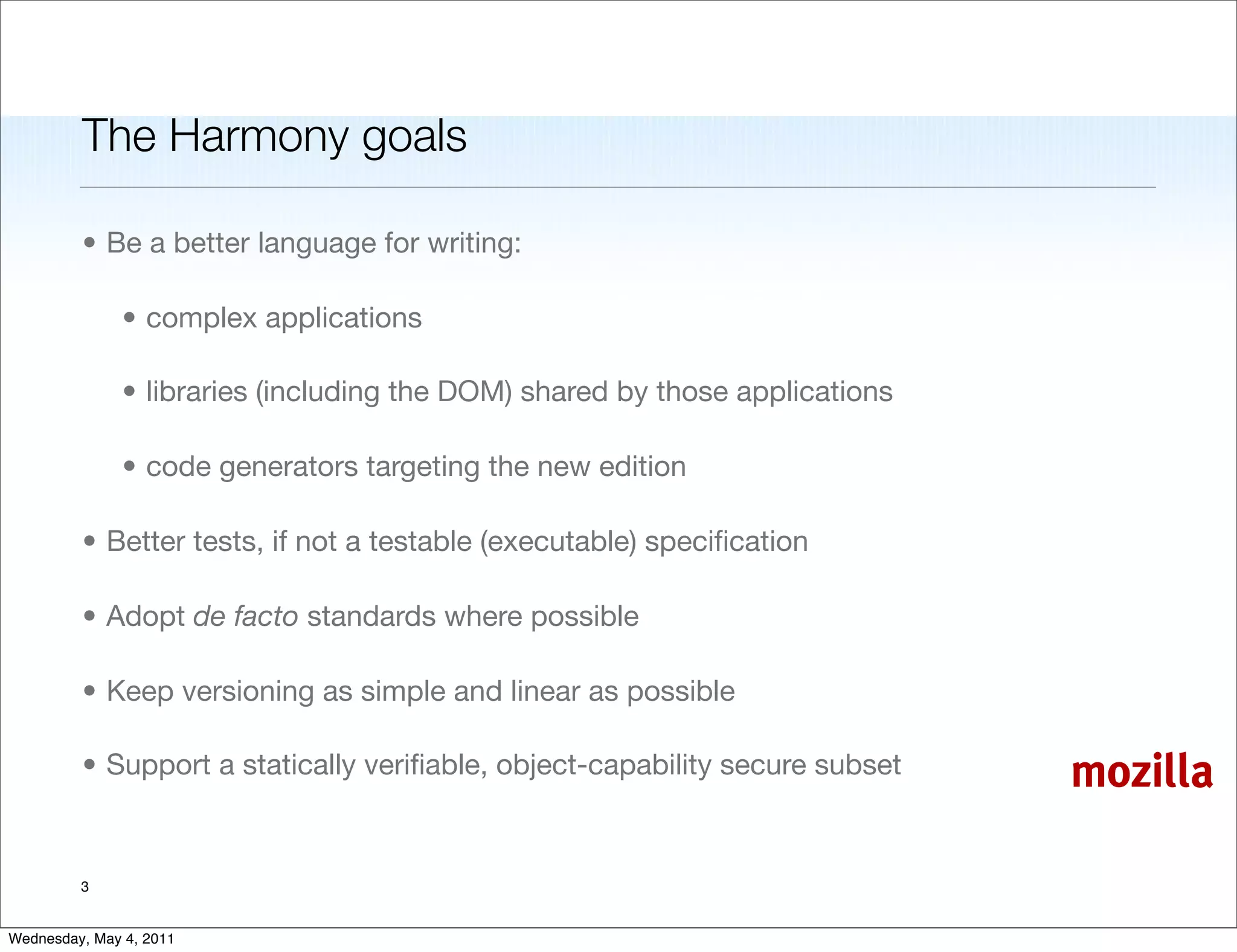 The Harmony goals

         • Be a better language for writing:

               • complex applications

               • libraries (including the DOM) shared by those applications

               • code generators targeting the new edition

         • Better tests, if not a testable (executable) speciﬁcation

         • Adopt de facto standards where possible

         • Keep versioning as simple and linear as possible

         • Support a statically veriﬁable, object-capability secure subset    mozilla

         3


Wednesday, May 4, 2011
 