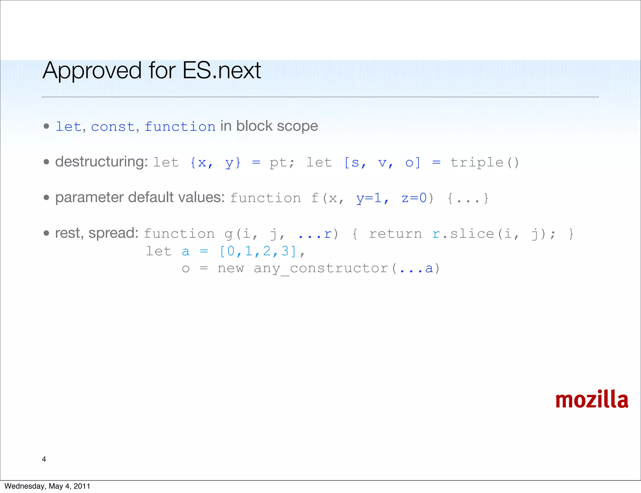 Approved for ES.next

         • let, const, function in block scope

         • destructuring: let {x, y} = pt; let [s, v, o] = triple()

         • parameter default values: function f(x, y=1, z=0) {...}

         • rest, spread: function g(i, j, ...r) { return r.slice(i, j); }
                         let a = [0,1,2,3],
                             o = new any_constructor(...a)




                                                                      mozilla

         4


Wednesday, May 4, 2011
 