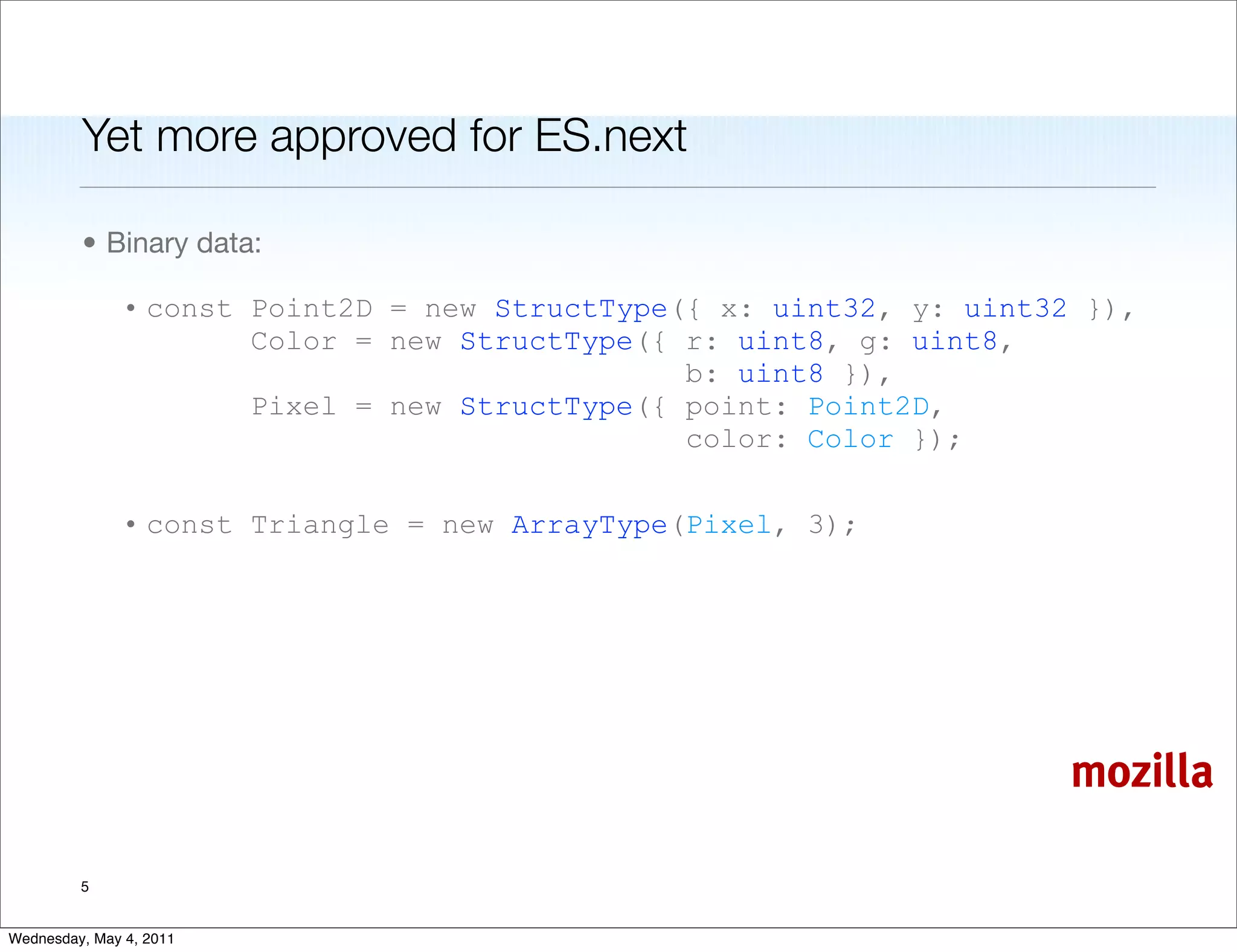 Yet more approved for ES.next

         • Binary data:

               • const Point2D = new StructType({ x: uint32, y: uint32 }),
                       Color = new StructType({ r: uint8, g: uint8,
                                                b: uint8 }),
                       Pixel = new StructType({ point: Point2D,
                                                color: Color });

               • const Triangle = new ArrayType(Pixel, 3);




                                                                      mozilla

         5


Wednesday, May 4, 2011
 
