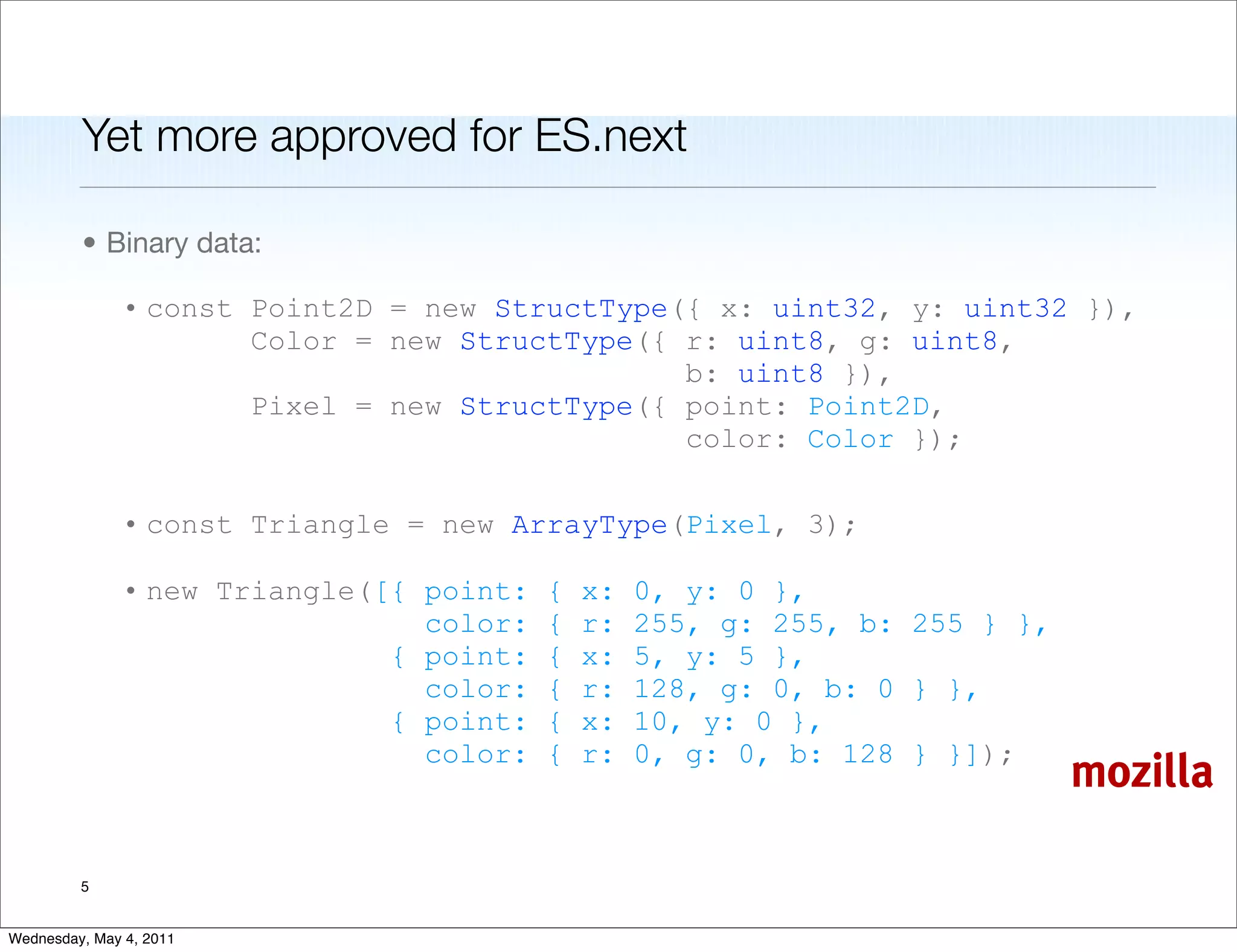 Yet more approved for ES.next

         • Binary data:

               • const Point2D = new StructType({ x: uint32, y: uint32 }),
                       Color = new StructType({ r: uint8, g: uint8,
                                                b: uint8 }),
                       Pixel = new StructType({ point: Point2D,
                                                color: Color });

               • const Triangle = new ArrayType(Pixel, 3);

               • new Triangle([{ point:   {   x:   0, y: 0 },
                                 color:   {   r:   255, g: 255, b: 255 } },
                               { point:   {   x:   5, y: 5 },
                                 color:   {   r:   128, g: 0, b: 0 } },
                               { point:   {   x:   10, y: 0 },
                                 color:   {   r:   0, g: 0, b: 128 } }]);
                                                                              mozilla

         5


Wednesday, May 4, 2011
 