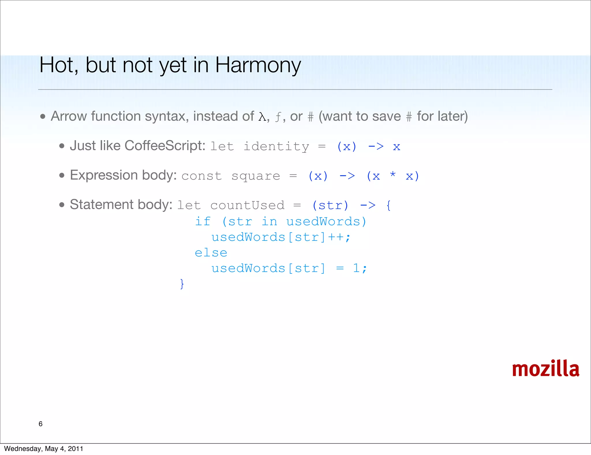 Hot, but not yet in Harmony

         • Arrow function syntax, instead of λ, ƒ, or # (want to save # for later)

               • Just like CoffeeScript: let identity = (x) -> x

               • Expression body: const square = (x) -> (x * x)

               • Statement body: let countUsed = (str) -> {
                                   if (str in usedWords)
                                     usedWords[str]++;
                                   else
                                     usedWords[str] = 1;
                                 }




                                                                                     mozilla

         6


Wednesday, May 4, 2011
 