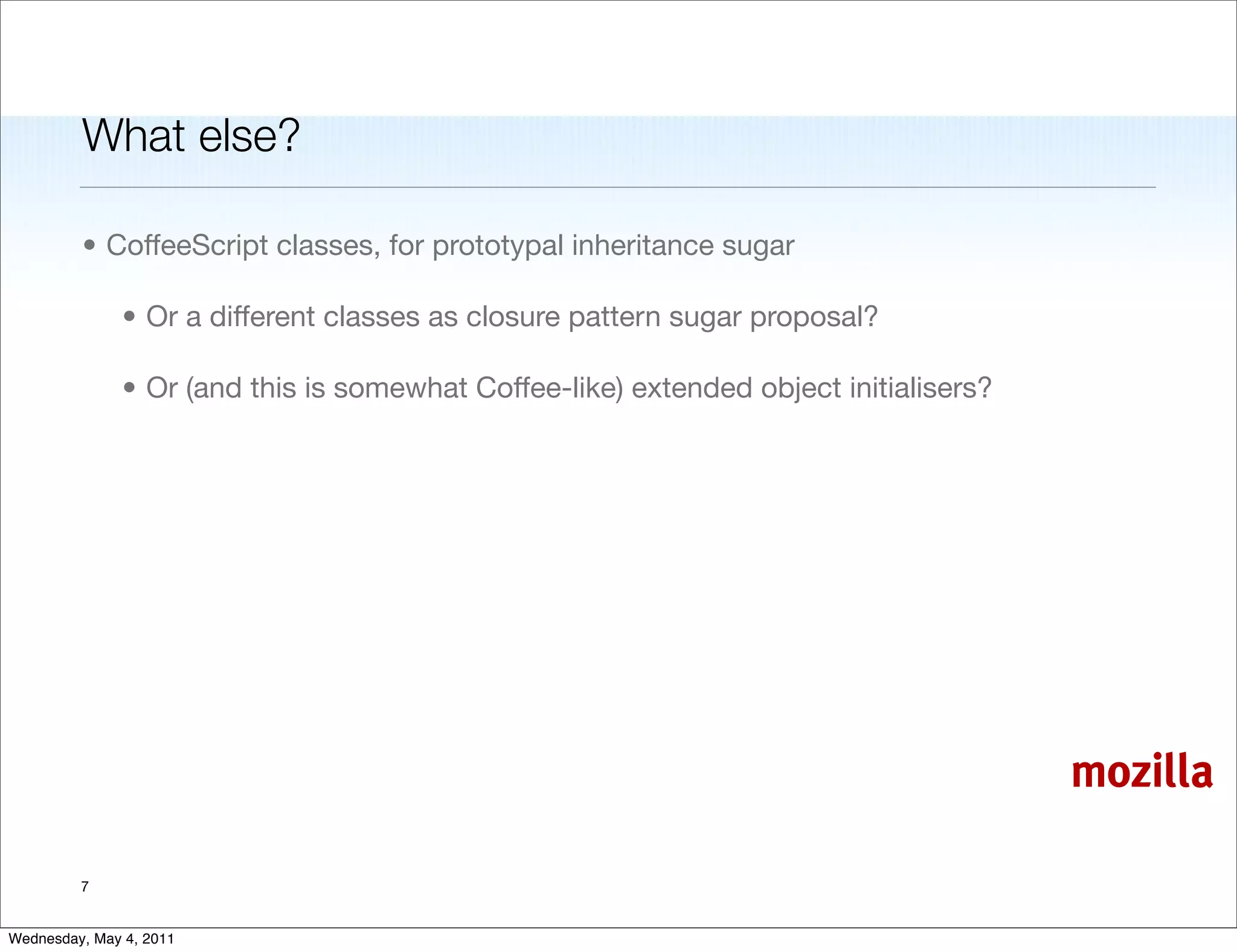 What else?

         • CoffeeScript classes, for prototypal inheritance sugar

               • Or a different classes as closure pattern sugar proposal?

               • Or (and this is somewhat Coffee-like) extended object initialisers?




                                                                                       mozilla

         7


Wednesday, May 4, 2011
 