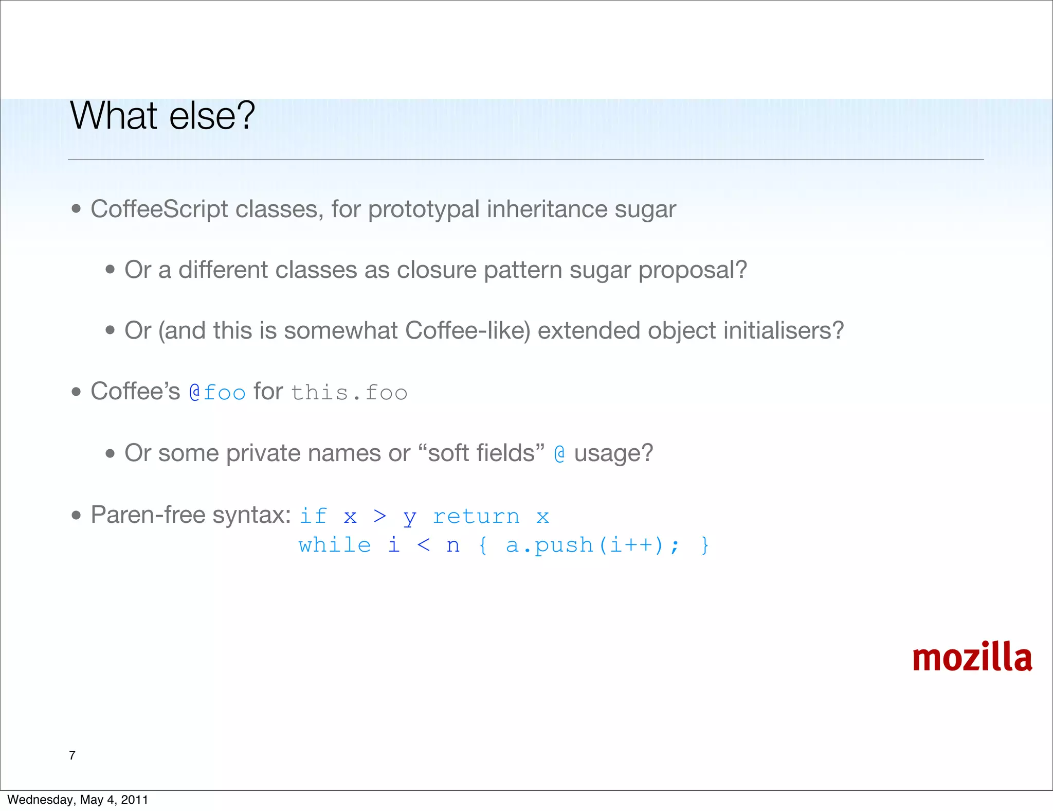 What else?

         • CoffeeScript classes, for prototypal inheritance sugar

               • Or a different classes as closure pattern sugar proposal?

               • Or (and this is somewhat Coffee-like) extended object initialisers?

         • Coffee’s @foo for this.foo

               • Or some private names or “soft ﬁelds” @ usage?

         • Paren-free syntax: if x > y return x
                              while i < n { a.push(i++); }



                                                                                       mozilla

         7


Wednesday, May 4, 2011
 