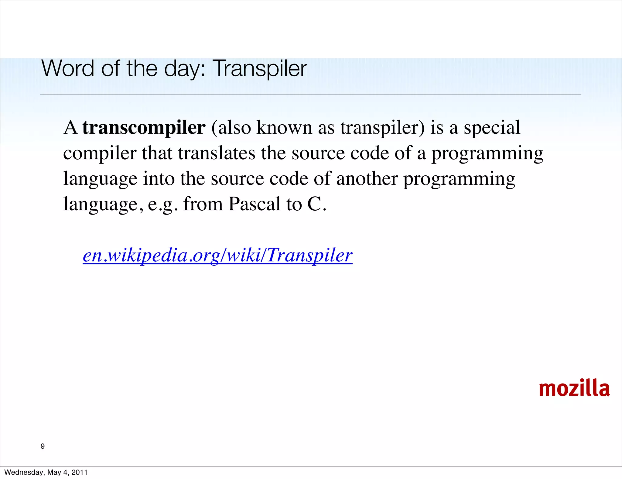 Word of the day: Transpiler

               A transcompiler (also known as transpiler) is a special
               compiler that translates the source code of a programming
               language into the source code of another programming
               language, e.g. from Pascal to C.

                    en.wikipedia.org/wiki/Transpiler




                                                                       mozilla

         9


Wednesday, May 4, 2011
 