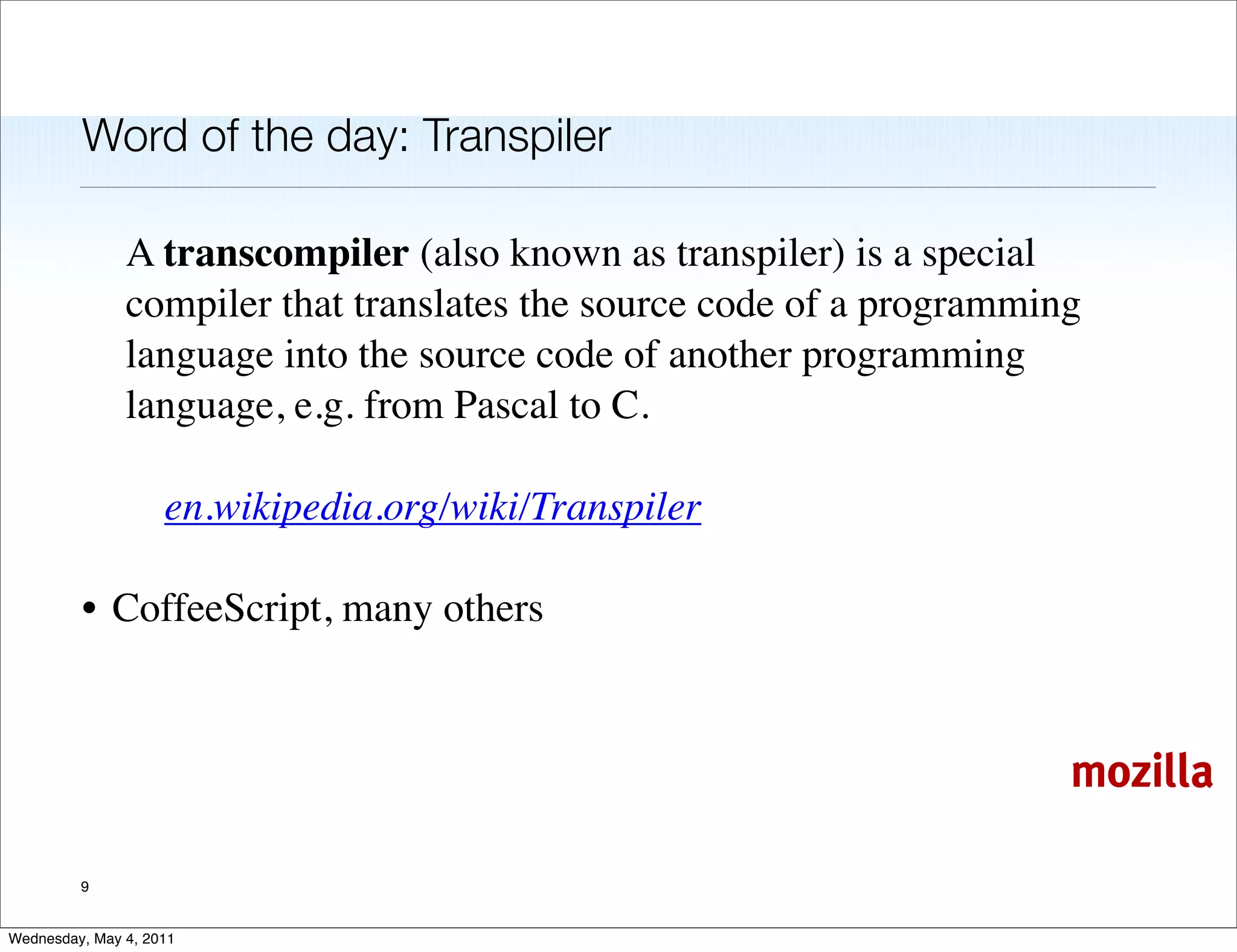 Word of the day: Transpiler

               A transcompiler (also known as transpiler) is a special
               compiler that translates the source code of a programming
               language into the source code of another programming
               language, e.g. from Pascal to C.

                    en.wikipedia.org/wiki/Transpiler

         • CoffeeScript, many others



                                                                       mozilla

         9


Wednesday, May 4, 2011
 