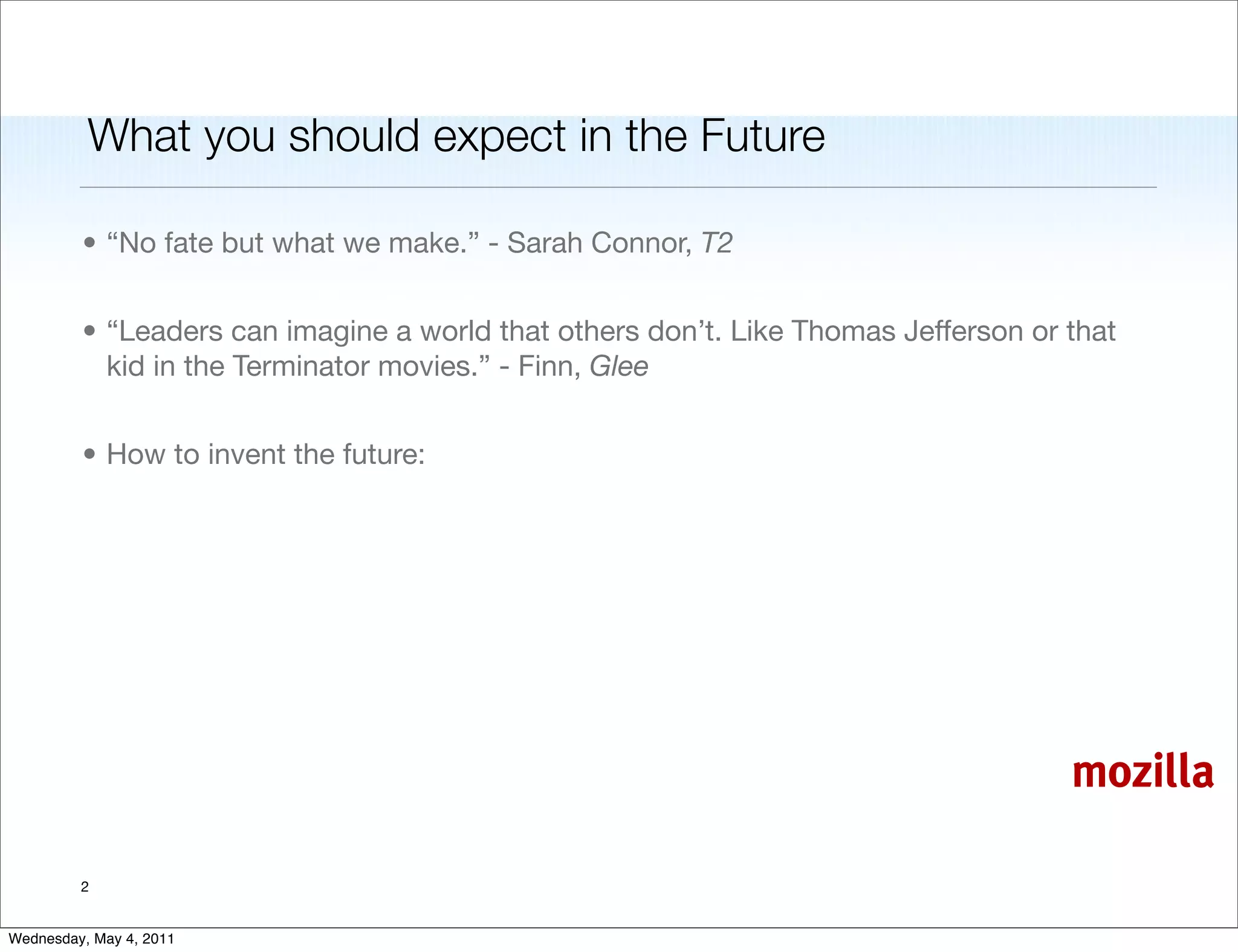 What you should expect in the Future

         • “No fate but what we make.” - Sarah Connor, T2


         • “Leaders can imagine a world that others don’t. Like Thomas Jefferson or that
           kid in the Terminator movies.” - Finn, Glee


         • How to invent the future:




                                                                                    mozilla

         2


Wednesday, May 4, 2011
 