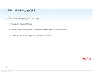 The Harmony goals

         • Be a better language for writing:

               • complex applications

               • libraries (including the DOM) shared by those applications

               • code generators targeting the new edition




                                                                              mozilla

         3


Wednesday, May 4, 2011
 