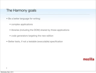 The Harmony goals

         • Be a better language for writing:

               • complex applications

               • libraries (including the DOM) shared by those applications

               • code generators targeting the new edition

         • Better tests, if not a testable (executable) speciﬁcation




                                                                              mozilla

         3


Wednesday, May 4, 2011
 