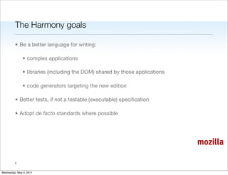 The Harmony goals

         • Be a better language for writing:

               • complex applications

               • libraries (including the DOM) shared by those applications

               • code generators targeting the new edition

         • Better tests, if not a testable (executable) speciﬁcation

         • Adopt de facto standards where possible




                                                                              mozilla

         3


Wednesday, May 4, 2011
 