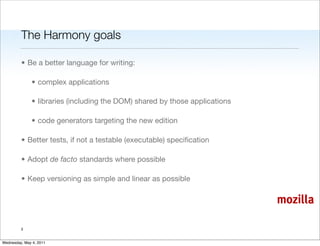 The Harmony goals

         • Be a better language for writing:

               • complex applications

               • libraries (including the DOM) shared by those applications

               • code generators targeting the new edition

         • Better tests, if not a testable (executable) speciﬁcation

         • Adopt de facto standards where possible

         • Keep versioning as simple and linear as possible

                                                                              mozilla

         3


Wednesday, May 4, 2011
 
