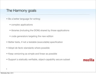 The Harmony goals

         • Be a better language for writing:

               • complex applications

               • libraries (including the DOM) shared by those applications

               • code generators targeting the new edition

         • Better tests, if not a testable (executable) speciﬁcation

         • Adopt de facto standards where possible

         • Keep versioning as simple and linear as possible

         • Support a statically veriﬁable, object-capability secure subset    mozilla

         3


Wednesday, May 4, 2011
 