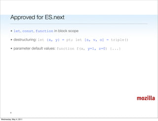 Approved for ES.next

         • let, const, function in block scope

         • destructuring: let {x, y} = pt; let [s, v, o] = triple()

         • parameter default values: function f(x, y=1, z=0) {...}




                                                                      mozilla

         4


Wednesday, May 4, 2011
 
