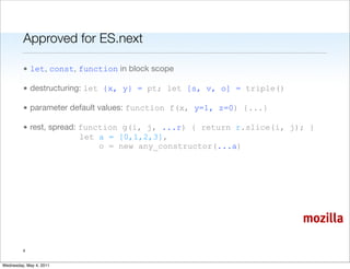 Approved for ES.next

         • let, const, function in block scope

         • destructuring: let {x, y} = pt; let [s, v, o] = triple()

         • parameter default values: function f(x, y=1, z=0) {...}

         • rest, spread: function g(i, j, ...r) { return r.slice(i, j); }
                         let a = [0,1,2,3],
                             o = new any_constructor(...a)




                                                                      mozilla

         4


Wednesday, May 4, 2011
 