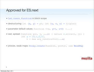 Approved for ES.next

         • let, const, function in block scope

         • destructuring: let {x, y} = pt; let [s, v, o] = triple()

         • parameter default values: function f(x, y=1, z=0) {...}

         • rest, spread: function g(i, j, ...r) { return r.slice(i, j); }
                         let a = [0,1,2,3],
                             o = new any_constructor(...a)


         • proxies, weak maps: Proxy.create(handler, proto), new WeakMap




                                                                      mozilla

         4


Wednesday, May 4, 2011
 