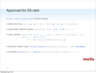 Approved for ES.next

         • let, const, function in block scope

         • destructuring: let {x, y} = pt; let [s, v, o] = triple()

         • parameter default values: function f(x, y=1, z=0) {...}

         • rest, spread: function g(i, j, ...r) { return r.slice(i, j); }
                         let a = [0,1,2,3],
                             o = new any_constructor(...a)


         • proxies, weak maps: Proxy.create(handler, proto), new WeakMap

         • modules: module M { export function fast_sin(x) {...} }


                                                                      mozilla

         4


Wednesday, May 4, 2011
 