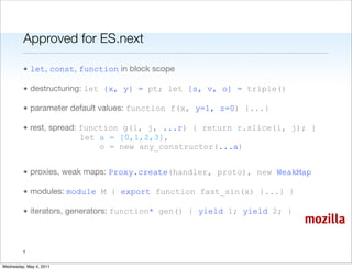 Approved for ES.next

         • let, const, function in block scope

         • destructuring: let {x, y} = pt; let [s, v, o] = triple()

         • parameter default values: function f(x, y=1, z=0) {...}

         • rest, spread: function g(i, j, ...r) { return r.slice(i, j); }
                         let a = [0,1,2,3],
                             o = new any_constructor(...a)


         • proxies, weak maps: Proxy.create(handler, proto), new WeakMap

         • modules: module M { export function fast_sin(x) {...} }

         • iterators, generators: function* gen() { yield 1; yield 2; }
                                                                          mozilla

         4


Wednesday, May 4, 2011
 
